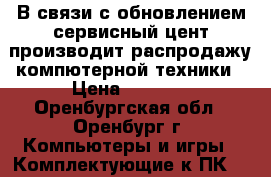 В связи с обновлением сервисный цент производит распродажу компютерной техники › Цена ­ 1 500 - Оренбургская обл., Оренбург г. Компьютеры и игры » Комплектующие к ПК   